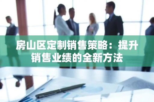 房山区定制销售策略：提升销售业绩的全新方法
