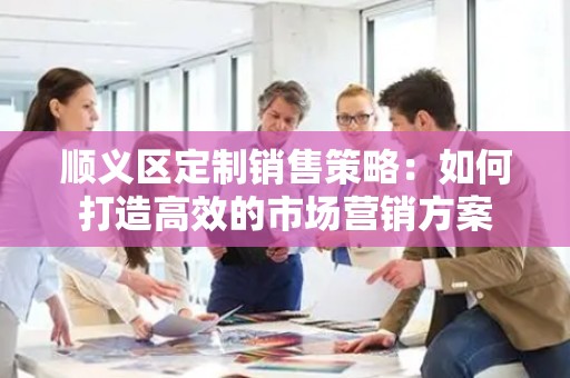 顺义区定制销售策略：如何打造高效的市场营销方案