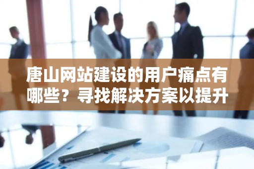 唐山网站建设的用户痛点有哪些？寻找解决方案以提升用户体验