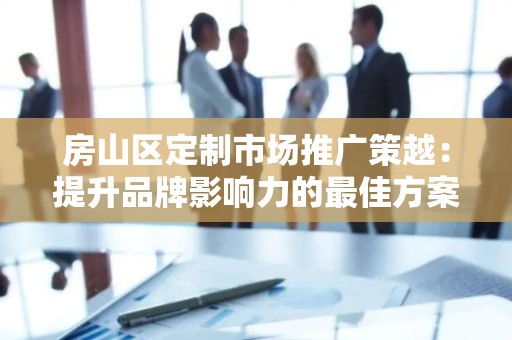 房山区定制市场推广策越：提升品牌影响力的最佳方案