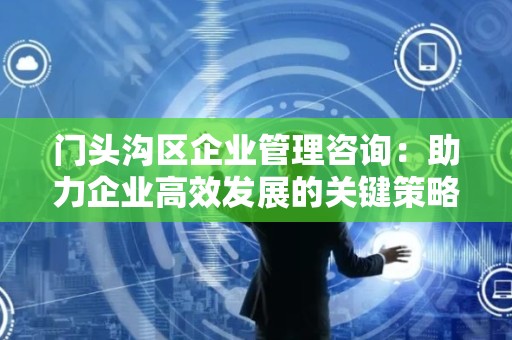 门头沟区企业管理咨询：助力企业高效发展的关键策略