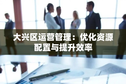 大兴区运营管理：优化资源配置与提升效率