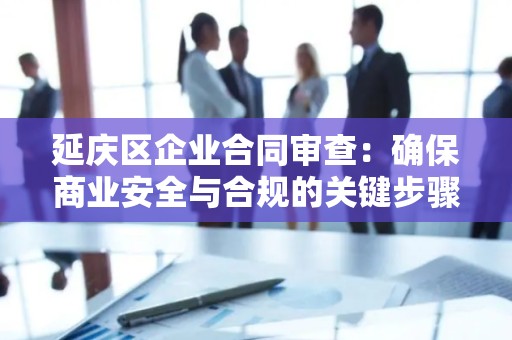 延庆区企业合同审查：确保商业安全与合规的关键步骤
