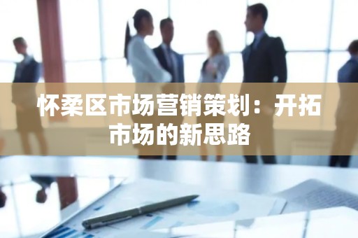 怀柔区市场营销策划：开拓市场的新思路