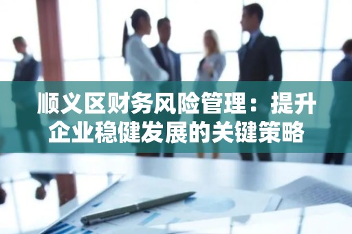 顺义区财务风险管理：提升企业稳健发展的关键策略