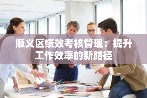 顺义区绩效考核管理：提升工作效率的新路径