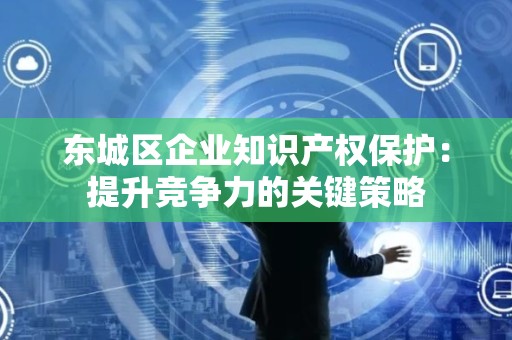 密云区企业知识产权保护：提升竞争力的关键策略