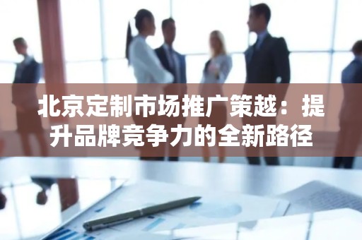 北京定制市场推广策越：提升品牌竞争力的全新路径