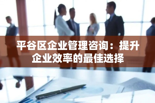平谷区企业管理咨询：提升企业效率的最佳选择