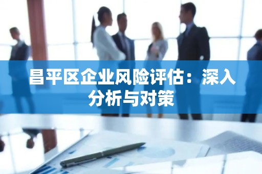昌平区企业风险评估：深入分析与对策