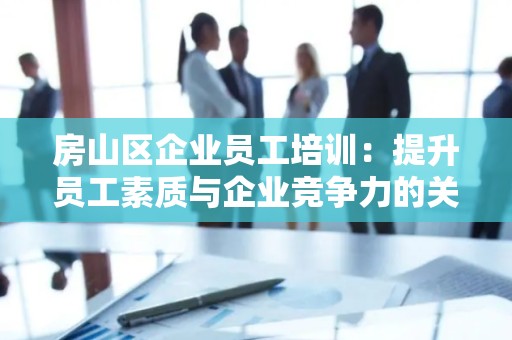 房山区企业员工培训：提升员工素质与企业竞争力的关键