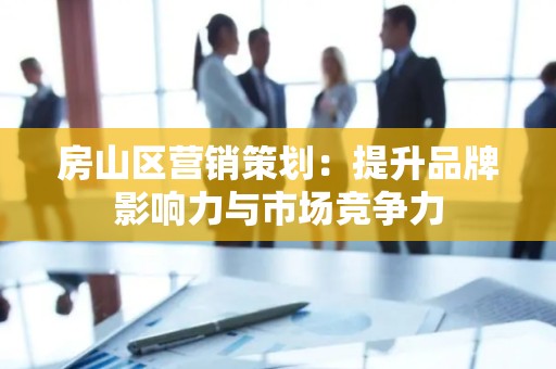 房山区营销策划：提升品牌影响力与市场竞争力