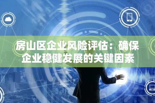 房山区企业风险评估：确保企业稳健发展的关键因素